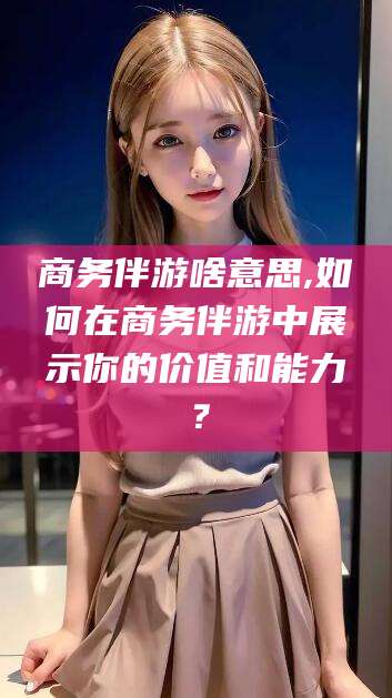 绥化商务伴游啥意思,如何在商务伴游中展示你的价值和能力？